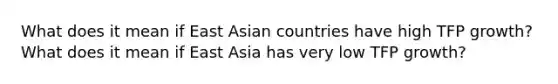 What does it mean if East Asian countries have high TFP growth? What does it mean if East Asia has very low TFP growth?