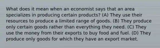 What does it mean when an economist says that an area specializes in producing certain products? (A) They use their resources to produce a limited range of goods. (B) They produce only certain goods rather than everything they need. (C) They use the money from their exports to buy food and fuel. (D) They produce only goods for which they have an export market.