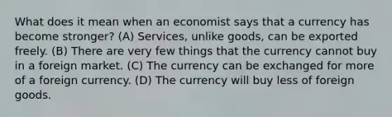 What does it mean when an economist says that a currency has become stronger? (A) Services, unlike goods, can be exported freely. (B) There are very few things that the currency cannot buy in a foreign market. (C) The currency can be exchanged for more of a foreign currency. (D) The currency will buy less of foreign goods.