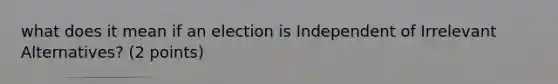 what does it mean if an election is Independent of Irrelevant Alternatives? (2 points)