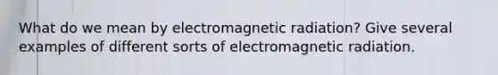 What do we mean by electromagnetic radiation? Give several examples of different sorts of electromagnetic radiation.