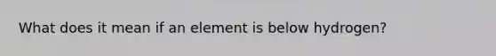 What does it mean if an element is below hydrogen?