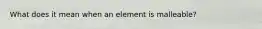 What does it mean when an element is malleable?