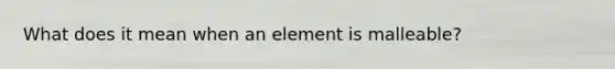 What does it mean when an element is malleable?