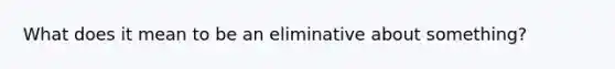 What does it mean to be an eliminative about something?