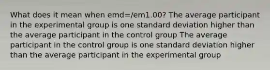 What does it mean when emd=/em1.00? The average participant in the experimental group is one standard deviation higher than the average participant in the control group The average participant in the control group is one standard deviation higher than the average participant in the experimental group