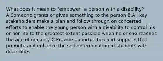 What does it mean to "empower" a person with a disability? A.Someone grants or gives something to the person B.All key stakeholders make a plan and follow through on concerted efforts to enable the young person with a disability to control his or her life to the greatest extent possible when he or she reaches the age of majority C.Provide opportunities and supports that promote and enhance <a href='https://www.questionai.com/knowledge/kLoRaLqQ5G-the-self' class='anchor-knowledge'>the self</a>-determination of students with disabilities