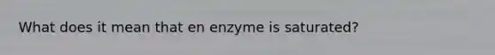 What does it mean that en enzyme is saturated?