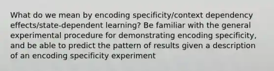 What do we mean by encoding specificity/context dependency effects/state-dependent learning? Be familiar with the general experimental procedure for demonstrating encoding specificity, and be able to predict the pattern of results given a description of an encoding specificity experiment