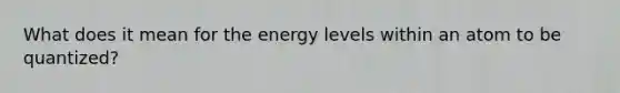 What does it mean for the energy levels within an atom to be quantized?