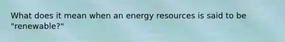 What does it mean when an energy resources is said to be "renewable?"