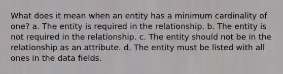 What does it mean when an entity has a minimum cardinality of one? a. The entity is required in the relationship. b. The entity is not required in the relationship. c. The entity should not be in the relationship as an attribute. d. The entity must be listed with all ones in the data fields.