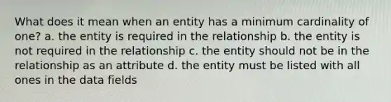 What does it mean when an entity has a minimum cardinality of one? a. the entity is required in the relationship b. the entity is not required in the relationship c. the entity should not be in the relationship as an attribute d. the entity must be listed with all ones in the data fields