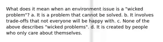 What does it mean when an environment issue is a "wicked problem"? a. It is a problem that cannot be solved. b. It involves trade-offs that not everyone will be happy with. c. None of the above describes "wicked problems". d. It is created by people who only care about themselves.