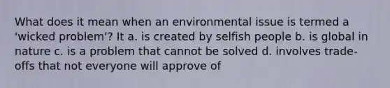 What does it mean when an environmental issue is termed a 'wicked problem'? It a. is created by selfish people b. is global in nature c. is a problem that cannot be solved d. involves trade-offs that not everyone will approve of