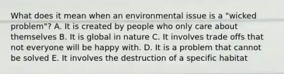 What does it mean when an environmental issue is a "wicked problem"? A. It is created by people who only care about themselves B. It is global in nature C. It involves trade offs that not everyone will be happy with. D. It is a problem that cannot be solved E. It involves the destruction of a specific habitat