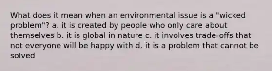 What does it mean when an environmental issue is a "wicked problem"? a. it is created by people who only care about themselves b. it is global in nature c. it involves trade-offs that not everyone will be happy with d. it is a problem that cannot be solved