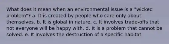 What does it mean when an environmental issue is a "wicked problem"? a. It is created by people who care only about themselves. b. It is global in nature. c. It involves trade-offs that not everyone will be happy with. d. It is a problem that cannot be solved. e. It involves the destruction of a specific habitat