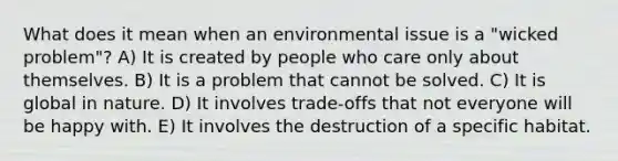 What does it mean when an environmental issue is a "wicked problem"? A) It is created by people who care only about themselves. B) It is a problem that cannot be solved. C) It is global in nature. D) It involves trade-offs that not everyone will be happy with. E) It involves the destruction of a specific habitat.