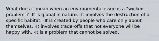 What does it mean when an environmental issue is a "wicked problem"? -It is global in nature. -It involves the destruction of a specific habitat. -It is created by people who care only about themselves. -It involves trade-offs that not everyone will be happy with. -It is a problem that cannot be solved.