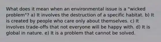 What does it mean when an environmental issue is a "wicked problem"? a) It involves the destruction of a specific habitat. b) It is created by people who care only about themselves. c) It involves trade-offs that not everyone will be happy with. d) It is global in nature. e) It is a problem that cannot be solved.