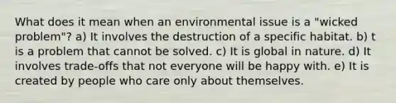 What does it mean when an environmental issue is a "wicked problem"? a) It involves the destruction of a specific habitat. b) t is a problem that cannot be solved. c) It is global in nature. d) It involves trade-offs that not everyone will be happy with. e) It is created by people who care only about themselves.