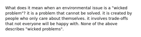 What does it mean when an environmental issue is a "wicked problem"? it is a problem that cannot be solved. it is created by people who only care about themselves. it involves trade-offs that not everyone will be happy with. None of the above describes "wicked problems".