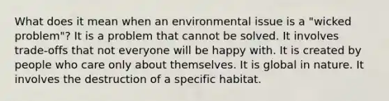 What does it mean when an environmental issue is a "wicked problem"? It is a problem that cannot be solved. It involves trade-offs that not everyone will be happy with. It is created by people who care only about themselves. It is global in nature. It involves the destruction of a specific habitat.