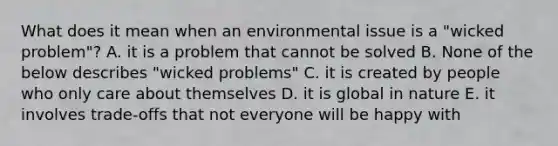 What does it mean when an environmental issue is a "wicked problem"? A. it is a problem that cannot be solved B. None of the below describes "wicked problems" C. it is created by people who only care about themselves D. it is global in nature E. it involves trade-offs that not everyone will be happy with