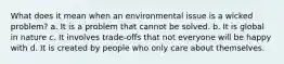 What does it mean when an environmental issue is a wicked problem? a. It is a problem that cannot be solved. b. It is global in nature c. It involves trade-offs that not everyone will be happy with d. It is created by people who only care about themselves.