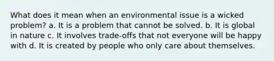 What does it mean when an environmental issue is a wicked problem? a. It is a problem that cannot be solved. b. It is global in nature c. It involves trade-offs that not everyone will be happy with d. It is created by people who only care about themselves.