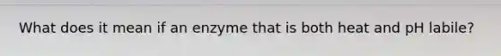 What does it mean if an enzyme that is both heat and pH labile?