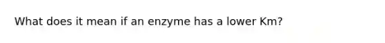 What does it mean if an enzyme has a lower Km?