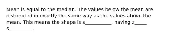 Mean is equal to the median. The values below the mean are distributed in exactly the same way as the values above the mean. This means the shape is s___________, having z_____ s__________.