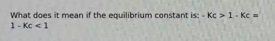 What does it mean if the equilibrium constant is: - Kc > 1 - Kc = 1 - Kc < 1