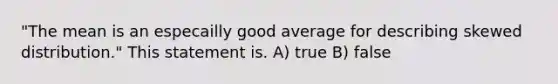 "The mean is an especailly good average for describing skewed distribution." This statement is. A) true B) false