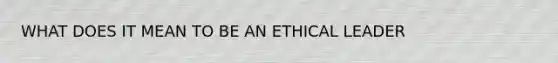 WHAT DOES IT MEAN TO BE AN ETHICAL LEADER