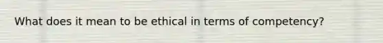 What does it mean to be ethical in terms of competency?