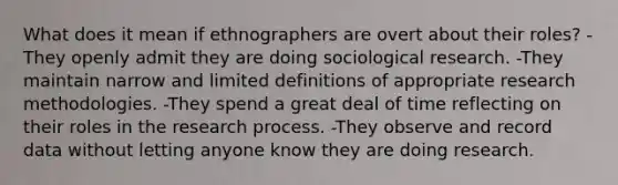 What does it mean if ethnographers are overt about their roles? -They openly admit they are doing sociological research. -They maintain narrow and limited definitions of appropriate research methodologies. -They spend a great deal of time reflecting on their roles in the research process. -They observe and record data without letting anyone know they are doing research.