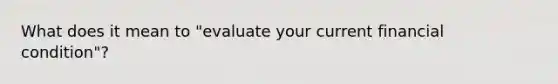 What does it mean to "evaluate your current financial condition"?