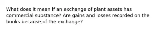 What does it mean if an exchange of plant assets has commercial substance? Are gains and losses recorded on the books because of the exchange?