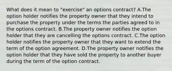 What does it mean to "exercise" an options contract? A.The option holder notifies the property owner that they intend to purchase the property under the terms the parties agreed to in the options contract. B.The property owner notifies the option holder that they are cancelling the options contract. C.The option holder notifies the property owner that they want to extend the term of the option agreement. D.The property owner notifies the option holder that they have sold the property to another buyer during the term of the option contract.