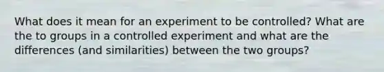 What does it mean for an experiment to be controlled? What are the to groups in a controlled experiment and what are the differences (and similarities) between the two groups?