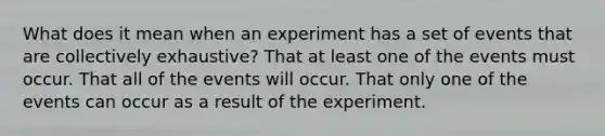 What does it mean when an experiment has a set of events that are collectively exhaustive? That at least one of the events must occur. That all of the events will occur. That only one of the events can occur as a result of the experiment.