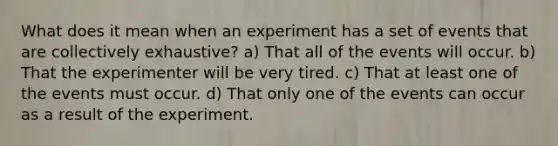 What does it mean when an experiment has a set of events that are collectively exhaustive? a) That all of the events will occur. b) That the experimenter will be very tired. c) That at least one of the events must occur. d) That only one of the events can occur as a result of the experiment.