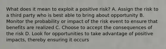 What does it mean to exploit a positive risk? A. Assign the risk to a third party who is best able to bring about opportunity B. Monitor the probability or impact of the risk event to ensure that benefits are realized C. Choose to accept the consequences of the risk D. Look for opportunities to take advantage of positive impacts, thereby ensuring it occurs