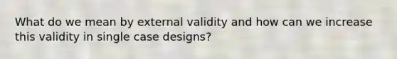 What do we mean by external validity and how can we increase this validity in single case designs?