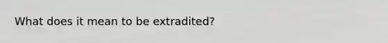 What does it mean to be extradited?