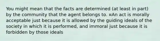 You might mean that the facts are determined (at least in part) by the community that the agent belongs to. ¤An act is morally acceptable just because it is allowed by the guiding ideals of the society in which it is performed, and immoral just because it is forbidden by those ideals