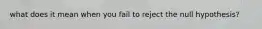 what does it mean when you fail to reject the null hypothesis?